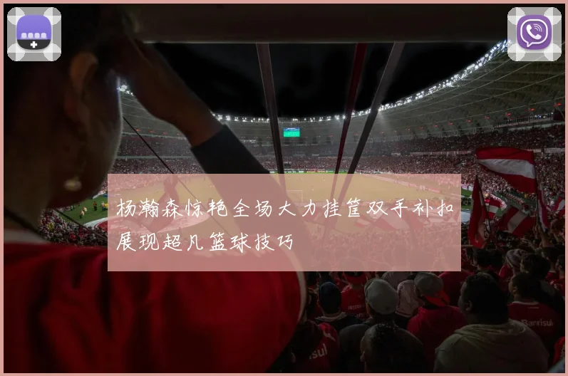 杨瀚森惊艳全场大力挂筐双手补扣展现超凡篮球技巧
