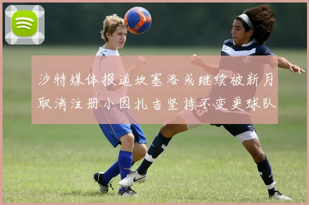 沙特媒体报道坎塞洛或继续被新月取消注册小因扎吉坚持不变更球队名单