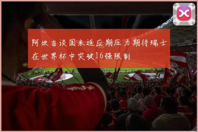 阿坎吉谈国米适应期压力期待瑞士在世界杯中突破16强限制