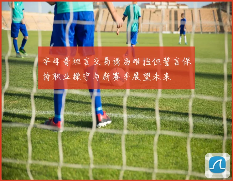 字母哥坦言交易诱惑难挡但誓言保持职业操守与新赛季展望未来