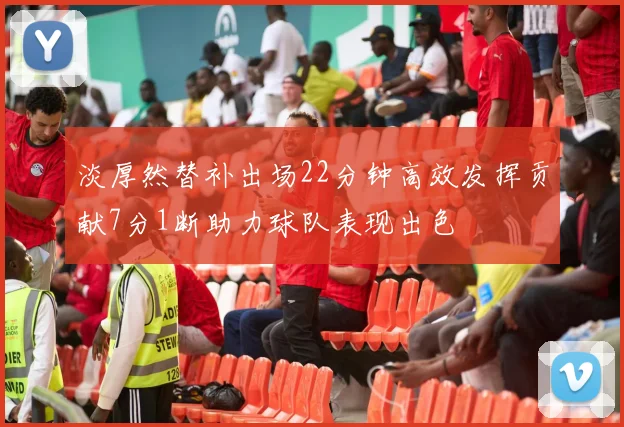 淡厚然替补出场22分钟高效发挥贡献7分1断助力球队表现出色