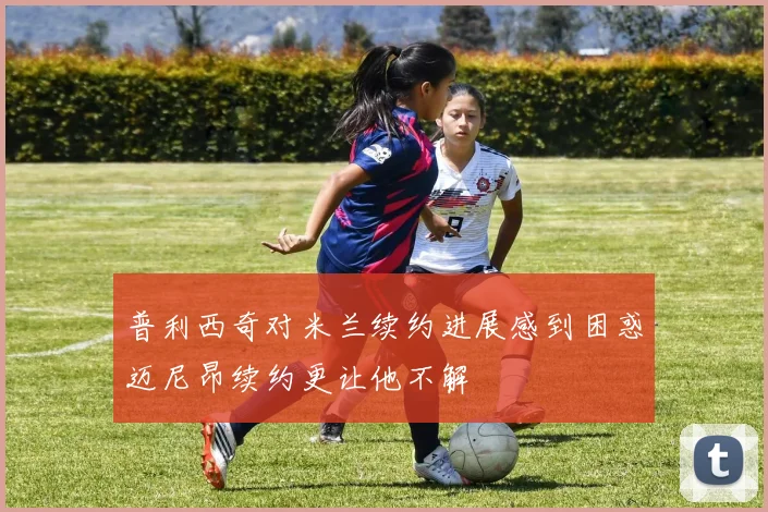 普利西奇对米兰续约进展感到困惑迈尼昂续约更让他不解