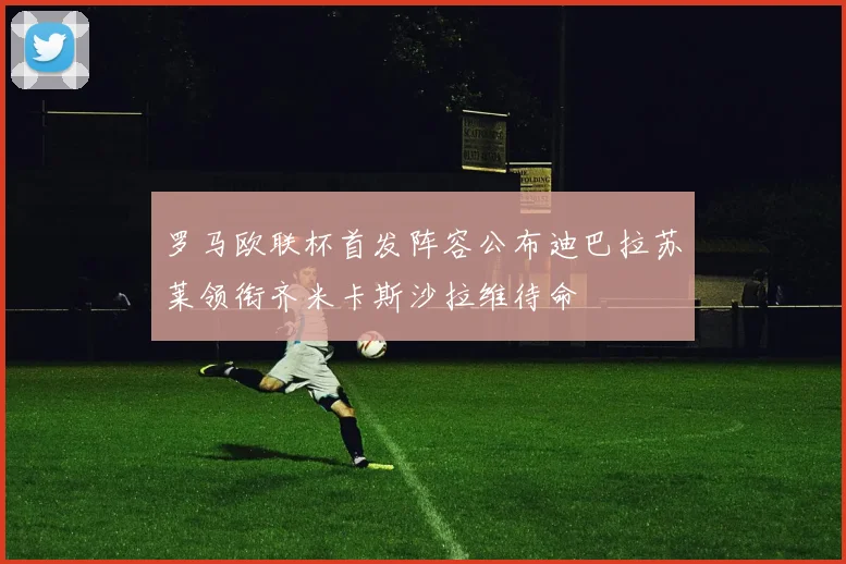 罗马欧联杯首发阵容公布迪巴拉苏莱领衔齐米卡斯沙拉维待命