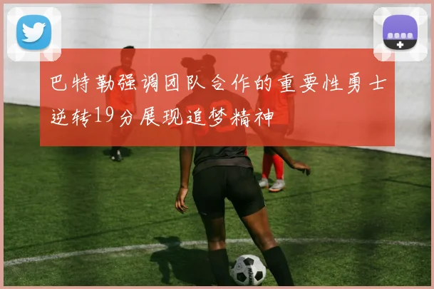 巴特勒强调团队合作的重要性勇士逆转19分展现追梦精神