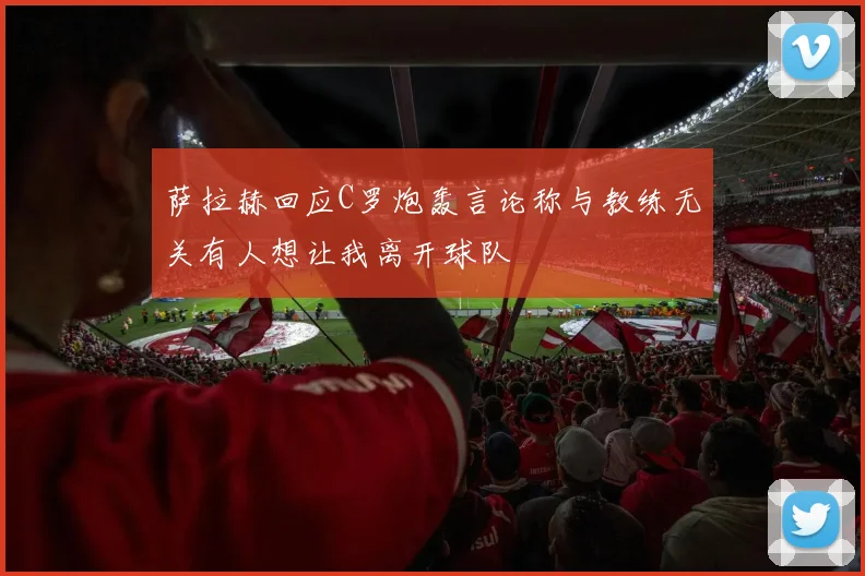 萨拉赫回应C罗炮轰言论称与教练无关有人想让我离开球队