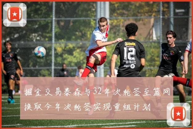 掘金交易泰森与32年次轮签至篮网换取今年次轮签实现重组计划