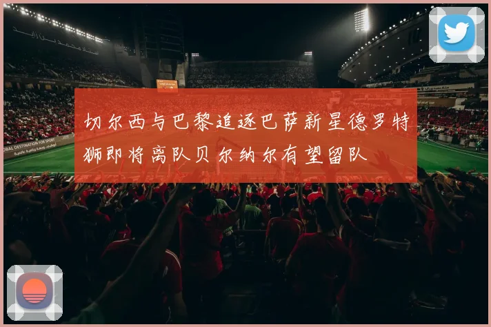 切尔西与巴黎追逐巴萨新星德罗特狮即将离队贝尔纳尔有望留队