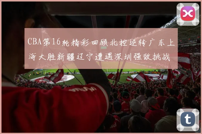 CBA第16轮精彩回顾北控逆转广东上海大胜新疆辽宁遭遇深圳强敌挑战