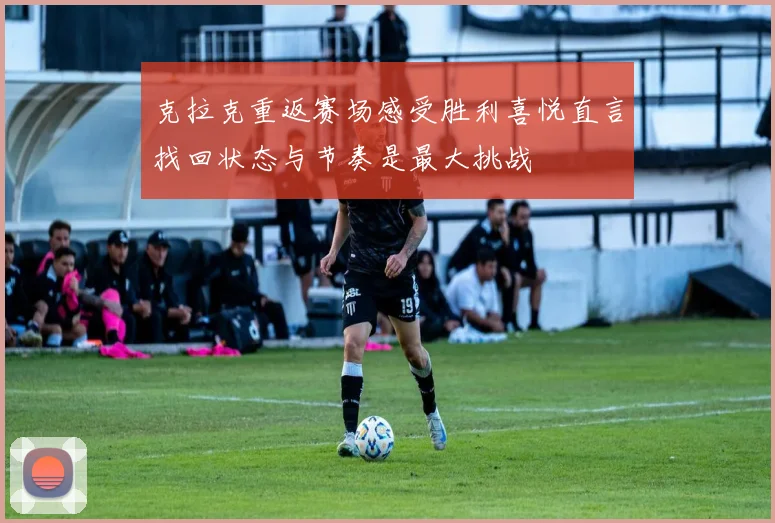 克拉克重返赛场感受胜利喜悦直言找回状态与节奏是最大挑战