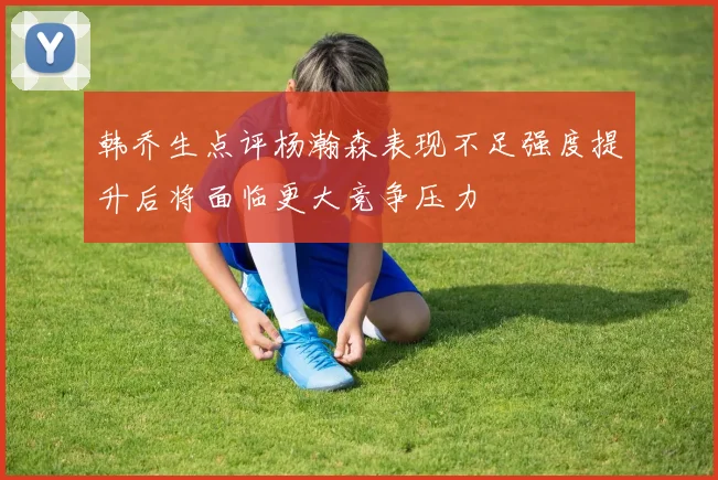 韩乔生点评杨瀚森表现不足强度提升后将面临更大竞争压力