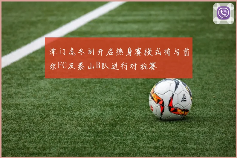 津门虎冬训开启热身赛模式将与首尔FC及泰山B队进行对抗赛