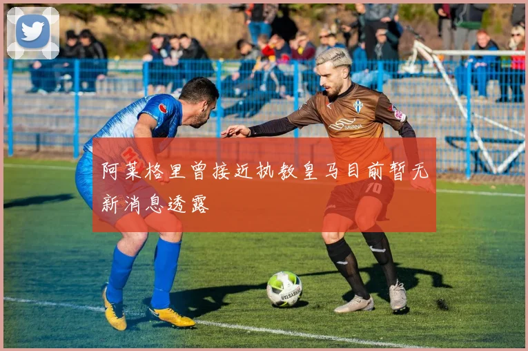 阿莱格里曾接近执教皇马目前暂无新消息透露