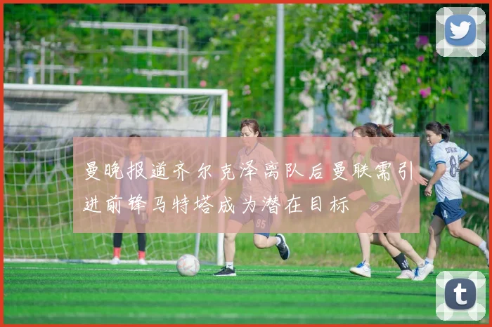 曼晚报道齐尔克泽离队后曼联需引进前锋马特塔成为潜在目标