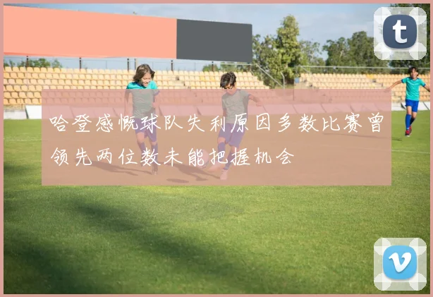 哈登感慨球队失利原因多数比赛曾领先两位数未能把握机会