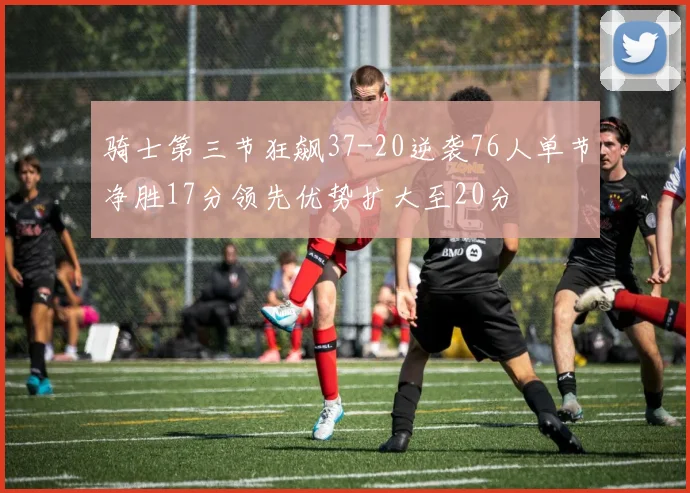 骑士第三节狂飙37-20逆袭76人单节净胜17分领先优势扩大至20分