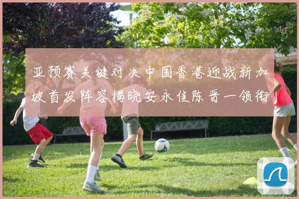 亚预赛关键对决中国香港迎战新加坡首发阵容揭晓安永佳陈晋一领衔出战