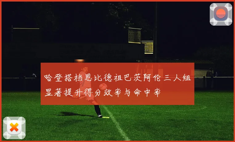 哈登搭档恩比德祖巴茨阿伦三人组显著提升得分效率与命中率