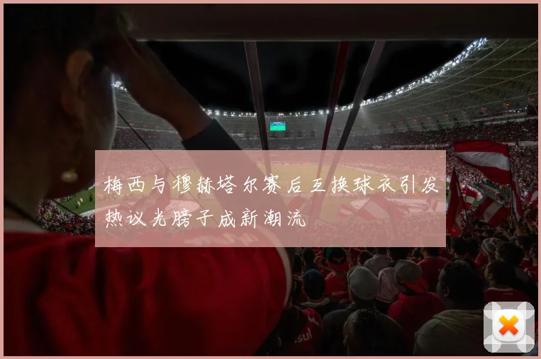 梅西与穆赫塔尔赛后互换球衣引发热议光膀子成新潮流